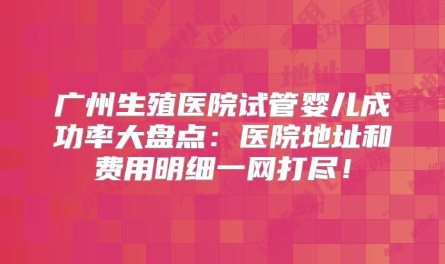 广州生殖医院试管婴儿成功率大盘点：医院地址和费用明细一网打尽！