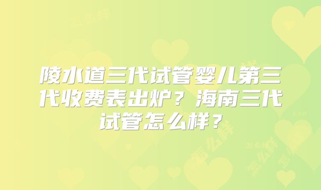 陵水道三代试管婴儿第三代收费表出炉？海南三代试管怎么样？