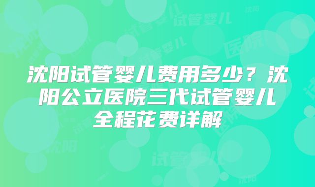 沈阳试管婴儿费用多少？沈阳公立医院三代试管婴儿全程花费详解
