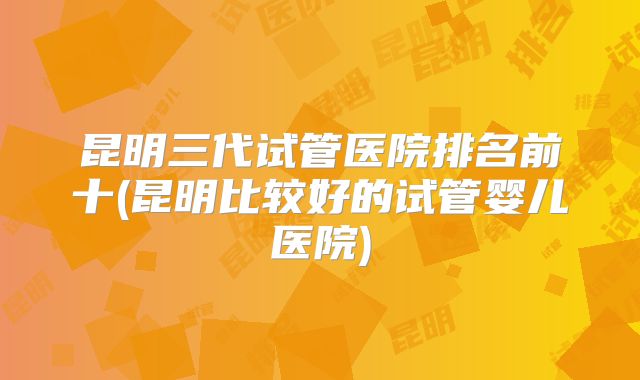 昆明三代试管医院排名前十(昆明比较好的试管婴儿医院)
