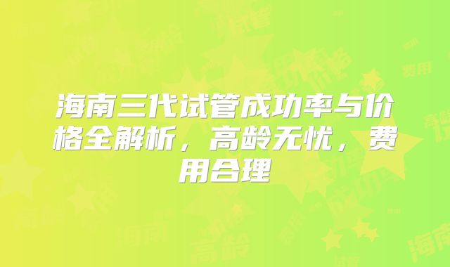海南三代试管成功率与价格全解析，高龄无忧，费用合理