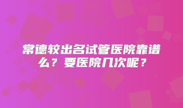 常德较出名试管医院靠谱么?要医院几次呢?