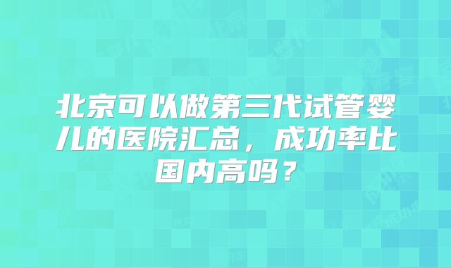 北京可以做第三代试管婴儿的医院汇总，成功率比国内高吗？