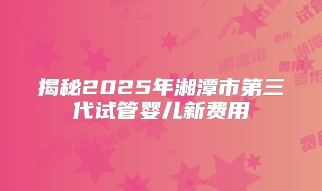 揭秘2025年湘潭市第三代试管婴儿新费用