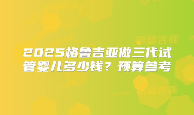 2025格鲁吉亚做三代试管婴儿多少钱？预算参考