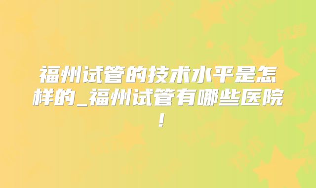 福州试管的技术水平是怎样的_福州试管有哪些医院！