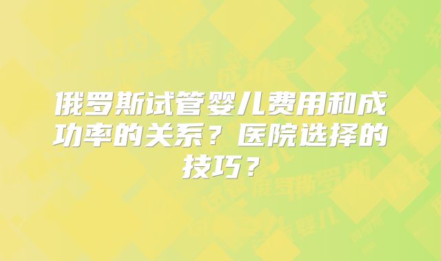 俄罗斯试管婴儿费用和成功率的关系？医院选择的技巧？