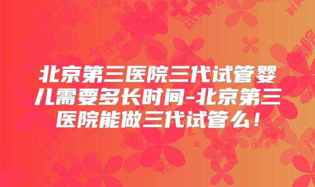北京第三医院三代试管婴儿需要多长时间-北京第三医院能做三代试管么!