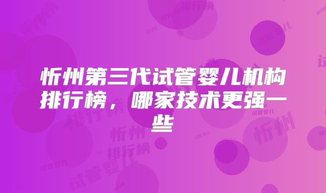 忻州第三代试管婴儿机构排行榜，哪家技术更强一些