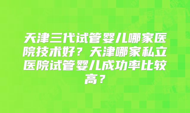 天津三代试管婴儿哪家医院技术好？天津哪家私立医院试管婴儿成功率比较高？