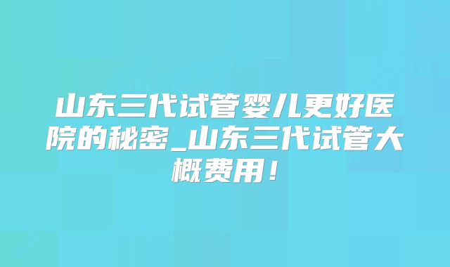 山东三代试管婴儿更好医院的秘密_山东三代试管大概费用！