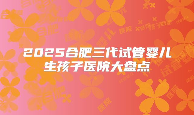 2025合肥三代试管婴儿生孩子医院大盘点
