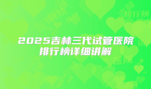 2025吉林三代试管医院排行榜详细讲解