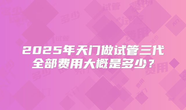 2025年天门做试管三代全部费用大概是多少？
