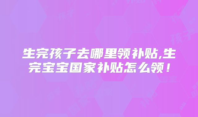 生完孩子去哪里领补贴,生完宝宝国家补贴怎么领！