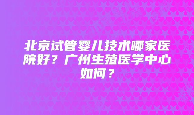 北京试管婴儿技术哪家医院好?广州生殖医学中心如何?