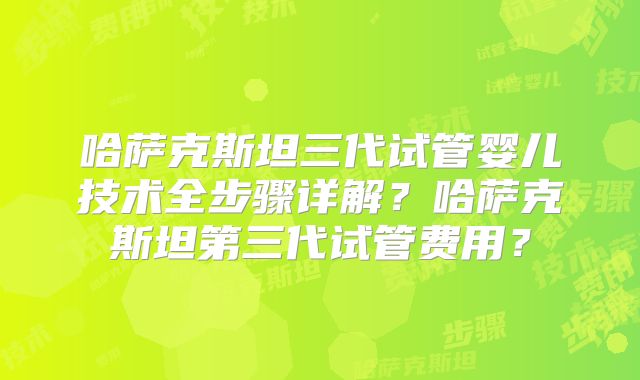 哈萨克斯坦三代试管婴儿技术全步骤详解？哈萨克斯坦第三代试管费用？