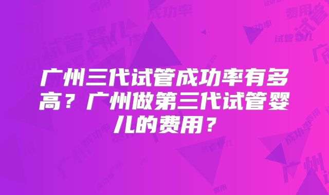 广州三代试管成功率有多高？广州做第三代试管婴儿的费用？