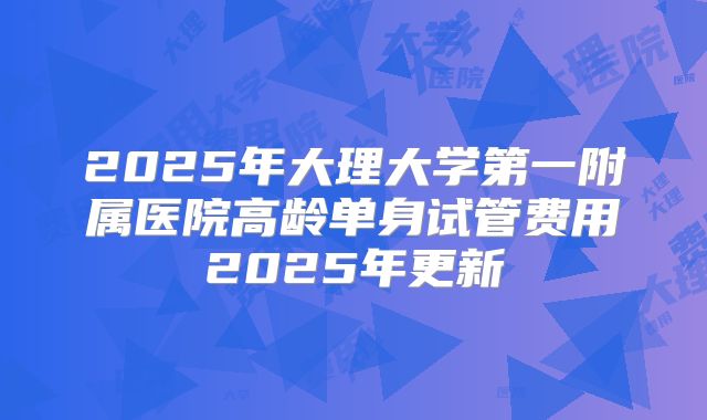2025年大理大学第一附属医院高龄单身试管费用2025年更新