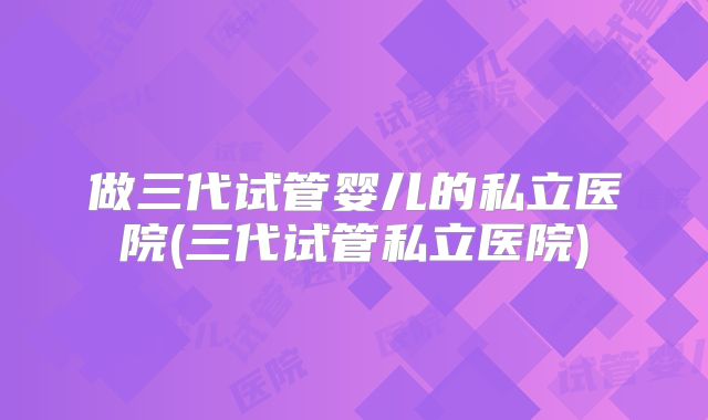做三代试管婴儿的私立医院(三代试管私立医院)