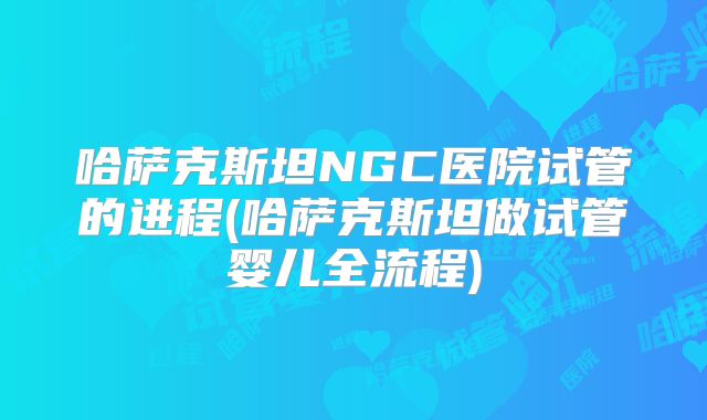 哈萨克斯坦NGC医院试管的进程(哈萨克斯坦做试管婴儿全流程)