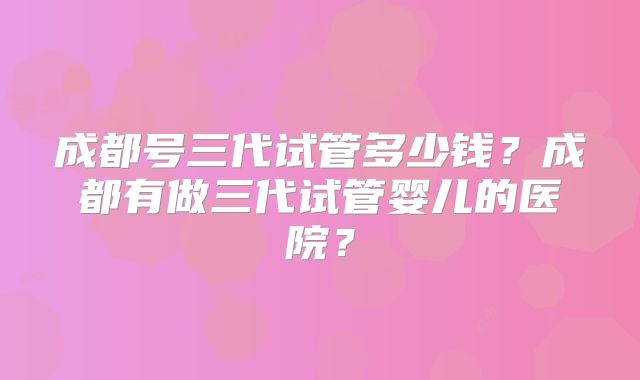 成都号三代试管多少钱？成都有做三代试管婴儿的医院？