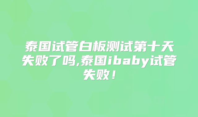 泰国试管白板测试第十天失败了吗,泰国ibaby试管失败！