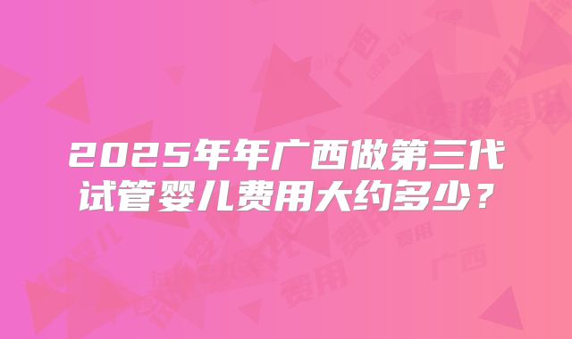 2025年年广西做第三代试管婴儿费用大约多少？