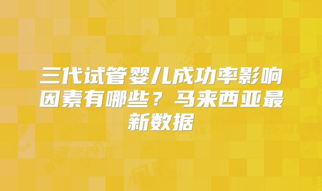 三代试管婴儿成功率影响因素有哪些？马来西亚最新数据