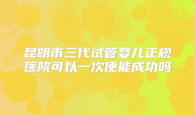 昆明市三代试管婴儿正规医院可以一次便能成功吗