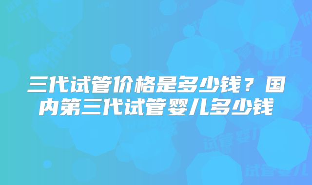 三代试管价格是多少钱？国内第三代试管婴儿多少钱