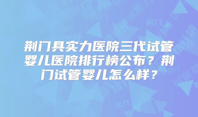 荆门具实力医院三代试管婴儿医院排行榜公布？荆门试管婴儿怎么样？