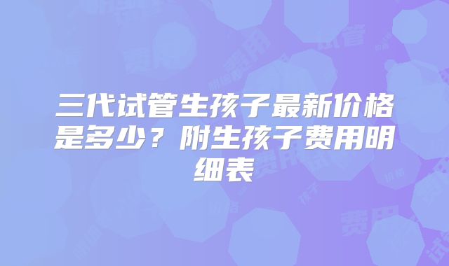 三代试管生孩子最新价格是多少？附生孩子费用明细表