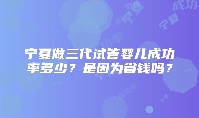 宁夏做三代试管婴儿成功率多少?是因为省钱吗?