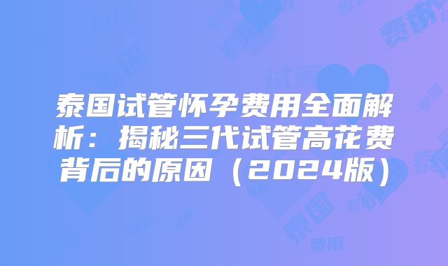 泰国试管怀孕费用全面解析：揭秘三代试管高花费背后的原因（2024版）