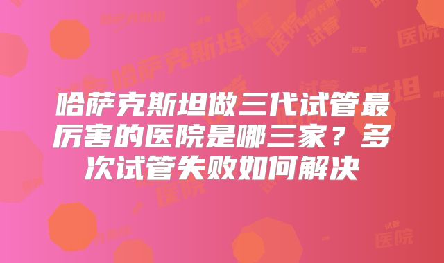 哈萨克斯坦做三代试管最厉害的医院是哪三家？多次试管失败如何解决