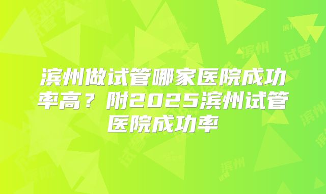 滨州做试管哪家医院成功率高?附2025滨州试管医院成功率