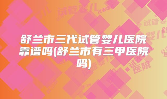 舒兰市三代试管婴儿医院靠谱吗(舒兰市有三甲医院吗)