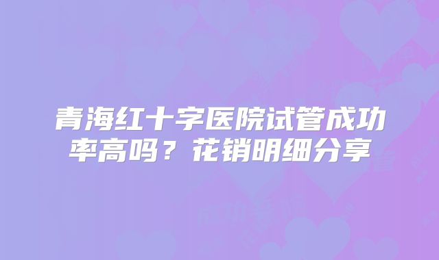 青海红十字医院试管成功率高吗？花销明细分享