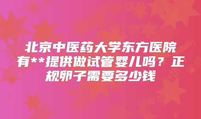 北京中医药大学东方医院有**提供做试管婴儿吗？正规卵子需要多少钱