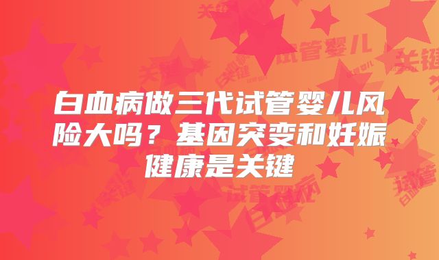 白血病做三代试管婴儿风险大吗？基因突变和妊娠健康是关键
