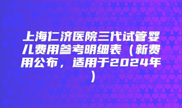 上海仁济医院三代试管婴儿费用参考明细表（新费用公布，适用于2024年）