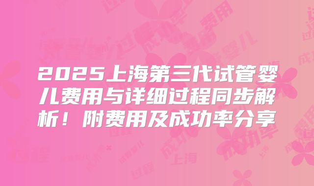 2025上海第三代试管婴儿费用与详细过程同步解析！附费用及成功率分享