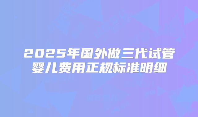 2025年国外做三代试管婴儿费用正规标准明细