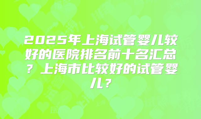 2025年上海试管婴儿较好的医院排名前十名汇总？上海市比较好的试管婴儿？