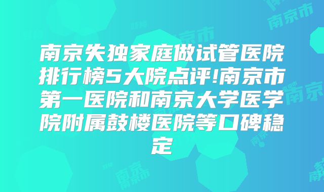 南京失独家庭做试管医院排行榜5大院点评!南京市第一医院和南京大学医学院附属鼓楼医院等口碑稳定