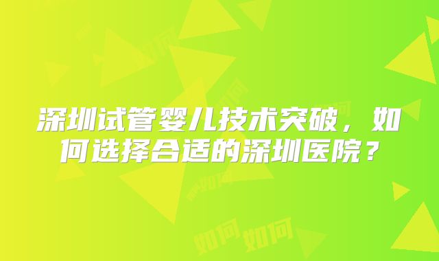 深圳试管婴儿技术突破，如何选择合适的深圳医院？