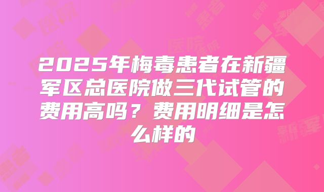 2025年梅毒患者在新疆军区总医院做三代试管的费用高吗?费用明细是怎么样的