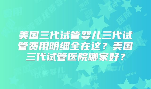 美国三代试管婴儿三代试管费用明细全在这？美国三代试管医院哪家好？