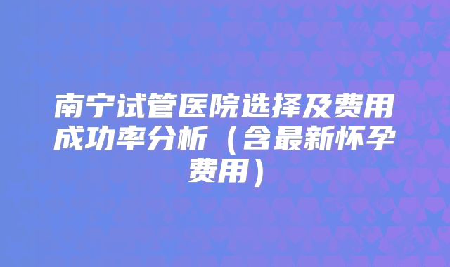 南宁试管医院选择及费用成功率分析(含最新怀孕费用)